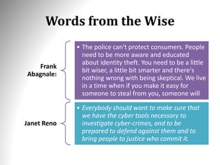 Words from the Wise
Frank
Abagnale:
• The police can't protect consumers. People
need to be more aware and educated
about identity theft. You need to be a little
bit wiser, a little bit smarter and there's
nothing wrong with being skeptical. We live
in a time when if you make it easy for
someone to steal from you, someone will
Janet Reno
• Everybody should want to make sure that
we have the cyber tools necessary to
investigate cyber-crimes, and to be
prepared to defend against them and to
bring people to justice who commit it.
 