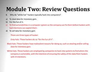 Module Two: Review Questions
8. Why do “white hat” hackers typically hack into computers?
a) To steal data for monetary gain.
b) For the fun of it.
c) To find vulnerabilities in a computer system so the company can fix them before hackers with
bad intentions can exploit them.
d) To sell data for monetary gain.
There are three types of hacker:
Grey hats: These hackers do so “for the fun of it”.
Black hats: These hackers have malevolent reasons for doing so, such as stealing and/or selling
data for monetary gain.
White hats: These hackers are employed by companies to hack into systems to find where the
company is vulnerable, with the intention of ensuring the safety of the data from hackers
with ill intentions.
 