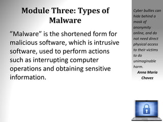 Module Three: Types of
Malware
”Malware” is the shortened form for
malicious software, which is intrusive
software, used to perform actions
such as interrupting computer
operations and obtaining sensitive
information.
Cyber bullies can
hide behind a
mask of
anonymity
online, and do
not need direct
physical access
to their victims
to do
unimaginable
harm.
Anna Maria
Chavez
 