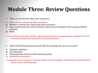 Module Three: Review Questions
3. When can infected files infect other computers?
a) When the file is shared with other computers.
b) Whether or not the file is shared with other computers.
c) They automatically infect other computers within the same network of the originally infected
computer
d) Never.
It can infect files and when the file is opened, spread the virus throughout your computer. The virus
will further spread if the infected file is shared with others.
4. Which of the following does the lesson NOT list as damage that viruses can cause?
a) Computer slowdown.
b) Corrupting files.
c) Taking over basic functions of the operating system.
d) Bandwidth consumption.
A computer virus is a program that hides within a harmless program that reproduces itself to perform
actions such as destroying data.
 