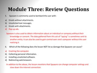 Module Three: Review Questions
5. Spyware is commonly used to bombard the user with:
a) Emails without attachments.
b) Unsolicited text messages.
c) Emails with attachments.
d) Pop-up ads.
Spyware is also used to obtain information about an individual or company without their
knowledge or consent. The data gathered from this act of “spying” is sometimes sent to
another entity. It can also be used to gain control over one’s computer without the user
realizing it.
6. Which of the following does the lesson NOT list as damage that Spyware can cause?
a) Crashing the computer.
b) Collecting personal information.
c) Installing unsolicited software.
d) Redirecting web browsers.
In addition to the above, the lesson mentions that Spyware can change computer settings and
slow down the Internet connection.
 