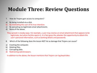 Module Three: Review Questions
7. How do Trojans gain access to computers?
a) By being installed via a disk.
b) By misleading the user of its true intention.
c) By spreading via legitimate email attachments.
d) None of the above.
They spread in sneaky ways. For example, a user may receive an email attachment that appears to be
legitimate, but when he/she opens it, it in fact gives the attacker the opportunity to obtain the
user’s personal information, such as banking details and passwords.
8. Which of the following does the lesson NOT list as damage that Trojans can cause?
a) Crashing the computer.
b) Deleting files.
c) Corrupting data.
d) Redirecting web browsers.
In addition to the above, the lesson mentions that Trojans can log keystrokes.
 