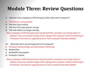 Module Three: Review Questions
9. What do many employees at XYZ Company notice about their computers?
a) That they are running slowly.
b) That they have crashed.
c) That their files have become corrupt.
d) That Safe Mode is no longer working.
Many employees at XYZ Company have noticed that their computers are moving slowly. In
addition, Harry has noticed changes to the settings of his computer and the redirecting of
his browser. Files that are supposed to be on Tom’s computer have been deleted.
10. What does Harry say has happened to his computer?
a) Computer setting changes and web browser redirecting.
b) Deleted files.
c) Bandwidth consumption.
d) Computer crashed.
Many employees at XYZ Company have noticed that their computers are moving slowly. In
addition, Harry has noticed changes to the settings of his computer and the redirecting of
his browser. Files that are supposed to be on Tom’s computer have been deleted.
 
