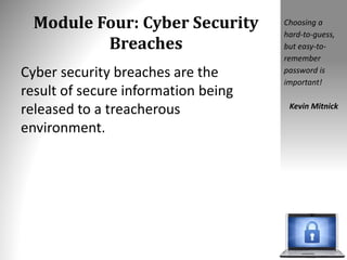 Module Four: Cyber Security
Breaches
Cyber security breaches are the
result of secure information being
released to a treacherous
environment.
Choosing a
hard-to-guess,
but easy-to-
remember
password is
important!
Kevin Mitnick
 