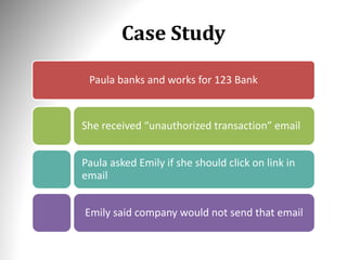 Case Study
Paula banks and works for 123 Bank
She received “unauthorized transaction” email
Paula asked Emily if she should click on link in
email
Emily said company would not send that email
 