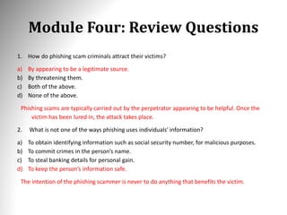Module Four: Review Questions
1. How do phishing scam criminals attract their victims?
a) By appearing to be a legitimate source.
b) By threatening them.
c) Both of the above.
d) None of the above.
Phishing scams are typically carried out by the perpetrator appearing to be helpful. Once the
victim has been lured in, the attack takes place.
2. What is not one of the ways phishing uses individuals’ information?
a) To obtain identifying information such as social security number, for malicious purposes.
b) To commit crimes in the person’s name.
c) To steal banking details for personal gain.
d) To keep the person’s information safe.
The intention of the phishing scammer is never to do anything that benefits the victim.
 