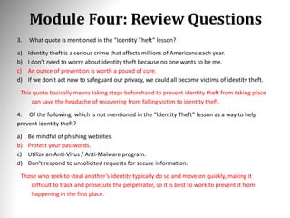 Module Four: Review Questions
3. What quote is mentioned in the “Identity Theft” lesson?
a) Identity theft is a serious crime that affects millions of Americans each year.
b) I don’t need to worry about identity theft because no one wants to be me.
c) An ounce of prevention is worth a pound of cure.
d) If we don’t act now to safeguard our privacy, we could all become victims of identity theft.
This quote basically means taking steps beforehand to prevent identity theft from taking place
can save the headache of recovering from falling victim to identity theft.
4. Of the following, which is not mentioned in the “Identity Theft” lesson as a way to help
prevent identity theft?
a) Be mindful of phishing websites.
b) Protect your passwords.
c) Utilize an Anti-Virus / Anti-Malware program.
d) Don’t respond to unsolicited requests for secure information.
Those who seek to steal another’s identity typically do so and move on quickly, making it
difficult to track and prosecute the perpetrator, so it is best to work to prevent it from
happening in the first place.
 
