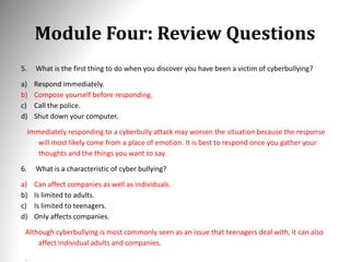 Module Four: Review Questions
5. What is the first thing to do when you discover you have been a victim of cyberbullying?
a) Respond immediately.
b) Compose yourself before responding.
c) Call the police.
d) Shut down your computer.
Immediately responding to a cyberbully attack may worsen the situation because the response
will most likely come from a place of emotion. It is best to respond once you gather your
thoughts and the things you want to say.
6. What is a characteristic of cyber bullying?
a) Can affect companies as well as individuals.
b) Is limited to adults.
c) Is limited to teenagers.
d) Only affects companies.
Although cyberbullying is most commonly seen as an issue that teenagers deal with, it can also
affect individual adults and companies.
.
 