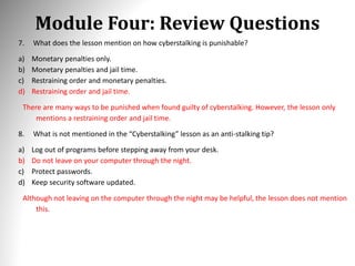 Module Four: Review Questions
7. What does the lesson mention on how cyberstalking is punishable?
a) Monetary penalties only.
b) Monetary penalties and jail time.
c) Restraining order and monetary penalties.
d) Restraining order and jail time.
There are many ways to be punished when found guilty of cyberstalking. However, the lesson only
mentions a restraining order and jail time.
8. What is not mentioned in the “Cyberstalking” lesson as an anti-stalking tip?
a) Log out of programs before stepping away from your desk.
b) Do not leave on your computer through the night.
c) Protect passwords.
d) Keep security software updated.
Although not leaving on the computer through the night may be helpful, the lesson does not mention
this.
 