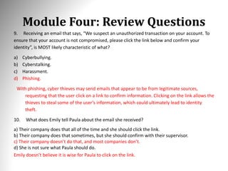 Module Four: Review Questions
9. Receiving an email that says, “We suspect an unauthorized transaction on your account. To
ensure that your account is not compromised, please click the link below and confirm your
identity”, is MOST likely characteristic of what?
a) Cyberbullying.
b) Cyberstalking.
c) Harassment.
d) Phishing.
With phishing, cyber thieves may send emails that appear to be from legitimate sources,
requesting that the user click on a link to confirm information. Clicking on the link allows the
thieves to steal some of the user’s information, which could ultimately lead to identity
theft.
10. What does Emily tell Paula about the email she received?
a) Their company does that all of the time and she should click the link.
b) Their company does that sometimes, but she should confirm with their supervisor.
c) Their company doesn’t do that, and most companies don’t.
d) She is not sure what Paula should do.
Emily doesn’t believe it is wise for Paula to click on the link.
 