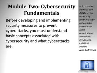 Module Two: Cybersecurity
Fundamentals
Before developing and implementing
security measures to prevent
cyberattacks, you must understand
basic concepts associated with
cybersecurity and what cyberattacks
are.
U.S. computer
networks and
databases are
under daily
cyber-attack by
nation states,
international
crime
organizations,
subnational
groups, and
individual
hackers.
John O. Brennan
 