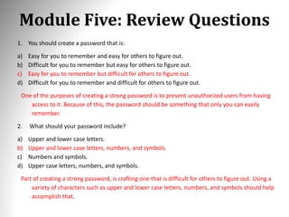 Module Five: Review Questions
1. You should create a password that is:
a) Easy for you to remember and easy for others to figure out.
b) Difficult for you to remember but easy for others to figure out.
c) Easy for you to remember but difficult for others to figure out.
d) Difficult for you to remember and difficult for others to figure out.
One of the purposes of creating a strong password is to prevent unauthorized users from having
access to it. Because of this, the password should be something that only you can easily
remember.
2. What should your password include?
a) Upper and lower case letters.
b) Upper and lower case letters, numbers, and symbols.
c) Numbers and symbols.
d) Upper case letters, numbers, and symbols.
Part of creating a strong password, is crafting one that is difficult for others to figure out. Using a
variety of characters such as upper and lower case letters, numbers, and symbols should help
accomplish that.
 