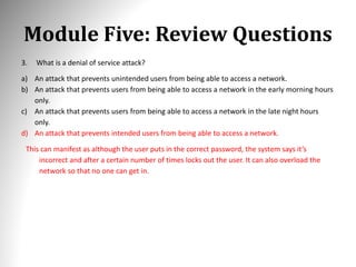 Module Five: Review Questions
3. What is a denial of service attack?
a) An attack that prevents unintended users from being able to access a network.
b) An attack that prevents users from being able to access a network in the early morning hours
only.
c) An attack that prevents users from being able to access a network in the late night hours
only.
d) An attack that prevents intended users from being able to access a network.
This can manifest as although the user puts in the correct password, the system says it’s
incorrect and after a certain number of times locks out the user. It can also overload the
network so that no one can get in.
 