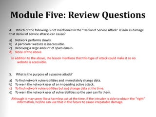 Module Five: Review Questions
4. Which of the following is not mentioned in the “Denial of Service Attack” lesson as damage
that denial of service attacks can cause?
a) Network performs slowly.
b) A particular website is inaccessible.
c) Receiving a large amount of spam emails.
d) None of the above.
In addition to the above, the lesson mentions that this type of attack could make it so no
website is accessible.
5. What is the purpose of a passive attack?
a) To find network vulnerabilities and immediately change data.
b) To warn the network user of an impending active attack.
c) To find network vulnerabilities but not change data at the time.
d) To warn the network user of vulnerabilities so the user can fix them.
Although it may seem like a harmless act at the time, if the intruder is able to obtain the “right”
information, he/she can use that in the future to cause irreparable damage.
 
