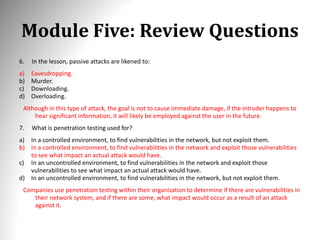 Module Five: Review Questions
6. In the lesson, passive attacks are likened to:
a) Eavesdropping.
b) Murder.
c) Downloading.
d) Overloading.
Although in this type of attack, the goal is not to cause immediate damage, if the intruder happens to
hear significant information, it will likely be employed against the user in the future.
7. What is penetration testing used for?
a) In a controlled environment, to find vulnerabilities in the network, but not exploit them.
b) In a controlled environment, to find vulnerabilities in the network and exploit those vulnerabilities
to see what impact an actual attack would have.
c) In an uncontrolled environment, to find vulnerabilities in the network and exploit those
vulnerabilities to see what impact an actual attack would have.
d) In an uncontrolled environment, to find vulnerabilities in the network, but not exploit them.
Companies use penetration testing within their organization to determine if there are vulnerabilities in
their network system, and if there are some, what impact would occur as a result of an attack
against it.
 