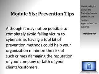 Module Six: Prevention Tips
Although it may not be possible to
completely avoid falling victim to
cybercrime, having a tool kit of
prevention methods could help your
organization minimize the risk of
such crimes damaging the reputation
of your company or faith of your
clients/customers.
Identity theft is
one of the
fastest-growing
crimes in the
nation -
especially in the
suburbs.
Melissa Bean
 