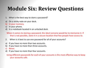 Module Six: Review Questions
1. What is the best way to store a password?
a) On a sticky note on your desk.
b) In your memory.
c) In your phone.
d) In a notebook located in an unlocked desk.
When it comes to storing a password, the ideal scenario would be to memorize it. If
that is not possible, store it in a secure location that few people have access to.
2. When is it best to use one password for all of your accounts?
a) If you have no more than two accounts.
b) If you have no more than three accounts.
c) Never.
d) If you have no more than four accounts.
Using different passwords for each of your accounts is the most effective way to keep
your accounts safe.
 