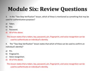 Module Six: Review Questions
3. In the “Two-Step Verification” lesson, which of these is mentioned as something that may be
used for authentication purposes?
a) Token.
b) Key.
c) Password.
d) All of the above.
This lesson states that a token, key, password, pin, fingerprint, and voice recognition can be
used to authenticate an individual’s identity.
4. The “Two-Step Verification” lesson states that which of these can be used to confirm an
individual’s identity?
a) Pin.
b) Fingerprint.
c) Voice recognition.
d) All of the above.
This lesson states that a token, key, password, pin, fingerprint, and voice recognition can be
used to authenticate an individual’s identity.
 
