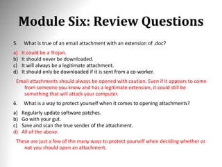 Module Six: Review Questions
5. What is true of an email attachment with an extension of .doc?
a) It could be a Trojan.
b) It should never be downloaded.
c) It will always be a legitimate attachment.
d) It should only be downloaded if it is sent from a co-worker.
Email attachments should always be opened with caution. Even if it appears to come
from someone you know and has a legitimate extension, it could still be
something that will attack your computer.
6. What is a way to protect yourself when it comes to opening attachments?
a) Regularly update software patches.
b) Go with your gut.
c) Save and scan the true sender of the attachment.
d) All of the above.
These are just a few of the many ways to protect yourself when deciding whether or
not you should open an attachment.
 