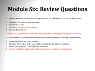 Module Six: Review Questions
7. Opening a website that appears to be legitimate but is a spoof can do all of the following, except:
a) Slow down the speed of your computer.
b) Cause a loss of files.
c) Increase the speed of your computer.
d) Cause a stolen identity.
The purpose of spoof sites is to steal the user’s information or damage their computer in some way.
8. Which of these is not mentioned as a precautionary measure to avoid opening a spoof website?
a) Type the complete URL in the browser.
b) Question the intention of the sender of an unsolicited request to visit a website.
c) Ensure your Anti-Virus / Anti-Spyware is up-to-date.
d) Visit the website from at least two different computers to make sure it is legitimate.
 