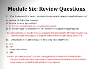 Module Six: Review Questions
9. What does Ann tell the trainees about why the company has a two-step verification process?
a) Because the federal law requires it.
b) Because the state law requires it.
c) So that only the authorized user can access the account.
d) So they can weed out the employees who are not serious about computer security.
Two-step verification is an extra measure of security that can make the difference between only
authorized users having access to a system and unauthorized users having access to it.
10. Who asks about the company’s policy on opening email attachments?
a) Carl.
b) Ann.
c) An unnamed trainee.
d) Sybil.
Carl asks about the company’s policy on opening email attachments and is likely doing so
because he understands the importance of downloading attachments with care and would
could happen as a result if unsafe attachments are opened.
 