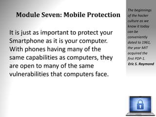Module Seven: Mobile Protection
It is just as important to protect your
Smartphone as it is your computer.
With phones having many of the
same capabilities as computers, they
are open to many of the same
vulnerabilities that computers face.
The beginnings
of the hacker
culture as we
know it today
can be
conveniently
dated to 1961,
the year MIT
acquired the
first PDP-1.
Eric S. Raymond
 