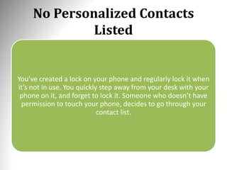No Personalized Contacts
Listed
You’ve created a lock on your phone and regularly lock it when
it’s not in use. You quickly step away from your desk with your
phone on it, and forget to lock it. Someone who doesn’t have
permission to touch your phone, decides to go through your
contact list.
 