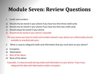 Module Seven: Review Questions
1. Credit card numbers:
a) Should only be stored in your phone if you have less than three credit cards.
b) Should only be stored in your phone if you have less than two credit cards.
c) Should always be stored in your phone.
d) Should not be stored in your phone, if possible.
The easy access you have to credit card numbers stored in your phone can unfortunately also be
available to unauthorized users.
2. What is a way to safeguard credit card information that you must store on your phone?
a) Encryption.
b) Tokenization.
c) Both of the above.
d) None of the above.
If possible, it is best to avoid storing credit card information on your phone. If you must,
safeguard the data with tokenization and/or encryption.
 