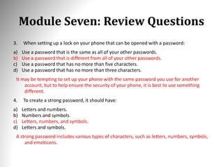Module Seven: Review Questions
3. When setting up a lock on your phone that can be opened with a password:
a) Use a password that is the same as all of your other passwords.
b) Use a password that is different from all of your other passwords.
c) Use a password that has no more than five characters.
d) Use a password that has no more than three characters.
It may be tempting to set up your phone with the same password you use for another
account, but to help ensure the security of your phone, it is best to use something
different.
4. To create a strong password, it should have:
a) Letters and numbers.
b) Numbers and symbols.
c) Letters, numbers, and symbols.
d) Letters and symbols.
A strong password includes various types of characters, such as letters, numbers, symbols,
and emoticons.
 