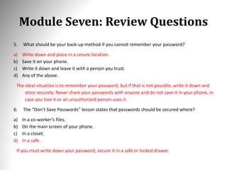 Module Seven: Review Questions
5. What should be your back-up method if you cannot remember your password?
a) Write down and place in a secure location.
b) Save it on your phone.
c) Write it down and leave it with a person you trust.
d) Any of the above.
The ideal situation is to remember your password, but if that is not possible, write it down and
store securely. Never share your passwords with anyone and do not save it in your phone, in
case you lose it or an unauthorized person uses it.
6. The “Don’t Save Passwords” lesson states that passwords should be secured where?
a) In a co-worker’s files.
b) On the main screen of your phone.
c) In a closet.
d) In a safe.
If you must write down your password, secure it in a safe or locked drawer.
 
