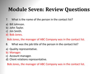 Module Seven: Review Questions
7. What is the name of the person in the contact list?
a) Bill Johnson.
b) John Taylor.
c) Jim Smith.
d) Bob Jones.
Bob Jones, the manager of ABC Company was in the contact list.
8. What was the job title of the person in the contact list?
a) Quality representative.
b) Manager.
c) Account manager.
d) Client relations representative.
Bob Jones, the manager of ABC Company was in the contact list.
 