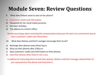 Module Seven: Review Questions
9. What does Delores want to save on her phone?
a) Customers’ credit card information.
b) Passwords for her social media accounts.
c) Her boss’ birthday.
d) The address to a client’s office.
Delores was happy about receiving the company phone because she saw it as a convenient way to
store customers’ credit card information.
10. What does Delores and Earl’s manager encourage them to do?
a) Recharge their phones every three hours.
b) Only use their phones after 2:00 p.m.
c) Save customers’ credit card information on their phones.
d) Lock their phones when they’re not in use.
In addition to instructing them to lock their phones, Delores and Earl’s manager advised them to
put a password on the phone and memorize it.
 