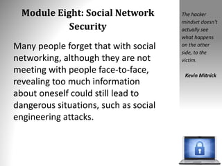 Module Eight: Social Network
Security
Many people forget that with social
networking, although they are not
meeting with people face-to-face,
revealing too much information
about oneself could still lead to
dangerous situations, such as social
engineering attacks.
The hacker
mindset doesn't
actually see
what happens
on the other
side, to the
victim.
Kevin Mitnick
 