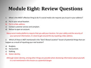 Module Eight: Review Questions
1. What is the MOST effective thing to do if a social media site requires you to put in your address?
a) Put in your actual location.
b) Put in a fake address.
c) Contact customer service and complain.
d) Refuse to open an account.
Many social media platforms require that you add your location. For your safety and the security of
your personal information, it is best to get around this by inputting a fake address.
2. Which of these is NOT mentioned in the “Don’t Reveal Location” lesson of potential things that can
happen as a result of inputting your real location?
a) Burglary.
b) Harassment.
c) Stalking.
d) Stolen identity.
Although stolen identity, among other things are possible when disclosing information about yourself,
it is not mentioned in this lesson as a potential danger.
 