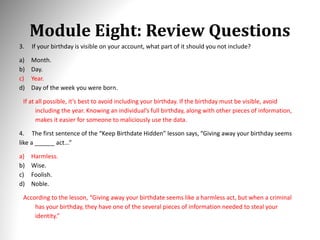Module Eight: Review Questions
3. If your birthday is visible on your account, what part of it should you not include?
a) Month.
b) Day.
c) Year.
d) Day of the week you were born.
If at all possible, it’s best to avoid including your birthday. If the birthday must be visible, avoid
including the year. Knowing an individual’s full birthday, along with other pieces of information,
makes it easier for someone to maliciously use the data.
4. The first sentence of the “Keep Birthdate Hidden” lesson says, “Giving away your birthday seems
like a ______ act...”
a) Harmless.
b) Wise.
c) Foolish.
d) Noble.
According to the lesson, “Giving away your birthdate seems like a harmless act, but when a criminal
has your birthday, they have one of the several pieces of information needed to steal your
identity.”
 