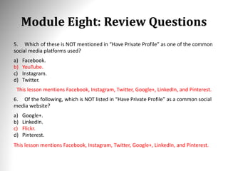 Module Eight: Review Questions
5. Which of these is NOT mentioned in “Have Private Profile” as one of the common
social media platforms used?
a) Facebook.
b) YouTube.
c) Instagram.
d) Twitter.
This lesson mentions Facebook, Instagram, Twitter, Google+, LinkedIn, and Pinterest.
6. Of the following, which is NOT listed in “Have Private Profile” as a common social
media website?
a) Google+.
b) LinkedIn.
c) Flickr.
d) Pinterest.
This lesson mentions Facebook, Instagram, Twitter, Google+, LinkedIn, and Pinterest.
 
