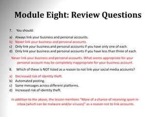 Module Eight: Review Questions
7. You should:
a) Always link your business and personal accounts.
b) Never link your business and personal accounts.
c) Only link your business and personal accounts if you have only one of each.
d) Only link your business and personal accounts if you have less than three of each.
Never link your business and personal accounts. What seems appropriate for your
personal account may be completely inappropriate for your business account.
8. Which of these is NOT listed as a reason to not link your social media accounts?
a) Decreased risk of identity theft.
b) Automated posting.
c) Same messages across different platforms.
d) Increased risk of identity theft.
In addition to the above, the lesson mentions “More of a chance of receiving spam in
inbox (which can be malware and/or viruses)” as a reason not to link accounts.
 