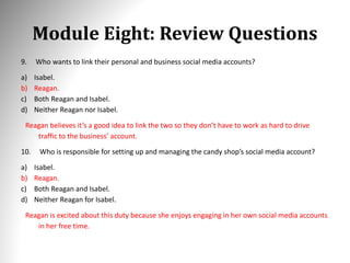 Module Eight: Review Questions
9. Who wants to link their personal and business social media accounts?
a) Isabel.
b) Reagan.
c) Both Reagan and Isabel.
d) Neither Reagan nor Isabel.
Reagan believes it’s a good idea to link the two so they don’t have to work as hard to drive
traffic to the business’ account.
10. Who is responsible for setting up and managing the candy shop’s social media account?
a) Isabel.
b) Reagan.
c) Both Reagan and Isabel.
d) Neither Reagan for Isabel.
Reagan is excited about this duty because she enjoys engaging in her own social media accounts
in her free time.
 