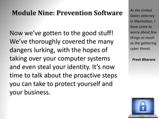 Module Nine: Prevention Software
Now we’ve gotten to the good stuff!
We’ve thoroughly covered the many
dangers lurking, with the hopes of
taking over your computer systems
and even steal your identity. It’s now
time to talk about the proactive steps
you can take to protect yourself and
your business.
As the United
States attorney
in Manhattan, I
have come to
worry about few
things as much
as the gathering
cyber threat.
Preet Bharara
 