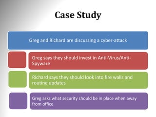 Case Study
Greg and Richard are discussing a cyber-attack
Greg says they should invest in Anti-Virus/Anti-
Spyware
Greg asks what security should be in place when away
from office
Richard says they should look into fire walls and
routine updates
 