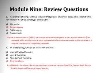 Module Nine: Review Questions
3. An example of using a VPN is a company that gives its employees access to its Intranet while
not inside of the office. What type of VPN is this?
a) Site-to-site.
b) Remote access.
c) Public access.
d) Telecommute.
Virtual private networks (VPNs) are private networks that spread across a public network (the
Internet). VPNs enable users to send and receive information across the public network as if
they are connected to the private networks.
4. Of the following, which is an actual VPN protocol?
a) Internet Protocol Security.
b) Layer 2 Tunneling.
c) Point-to-Point Tunneling.
d) All of the above.
In addition to the above, the lesson mentions protocols such as OpenVPN, Secure Shell, Secure
Sockets Layer and Transport Layer Security.
 