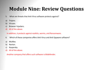 Module Nine: Review Questions
5. What are threats that Anti-Virus software protects against?
a) Trojans.
b) Viruses.
c) Browser hijackers.
d) All of the above.
In addition, it protects against rootkits, worms, and Ransomware.
6. Which of these companies offers Anti-Virus and Anti-Spyware software?
a) McAfee.
b) Norton.
c) Kaspersky.
d) All of the above.
Another company that offers such software is Bitdefender.
 