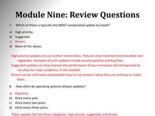Module Nine: Review Questions
7. Which of these is typically the MOST complicated update to install?
a) High priority.
b) Suggested.
c) Drivers.
d) None of the above.
High priority updates are just as their name states. They are very important and should be non-
negotiable. Examples of such updates include security patches and bug fixes.
Suggested updates can help improve the performance of your computer, but not typically do
not allow for major problems, if not installed.
Drivers can be a bit more complicated if you’re not versed in what they are and how to install
them.
8. How often do operating systems release updates?
a) Regularly.
b) Once every year.
c) Once every two years.
d) Once every three years.
These updates fall into three categories: high priority, suggested, and drivers.
 