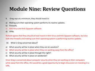 Module Nine: Review Questions
9. Greg says at a minimum, they should invest in:
a) Making sure their operating system performs its routine updates.
b) Firewalls.
c) Anti-Virus and Anti-Spyware software.
d) VPNs.
Richard agrees that they should at least invest in Anti-Virus and Anti-Spyware software, but also
look into firewalls and making sure their operating system is performing routine updates.
10. What is Greg concerned about?
a) What security will be in place when they are on vacation?
b) What security will be in place when they are working away from the office?
c) What security will be in place through the night?
d) What security will be in place on weekends?
Since Greg is concerned about computer security when they are working on their computers
while away from the office, this would be a good opportunity to begin discussion on investing in a
VPN.
 