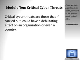 Module Ten: Critical Cyber Threats
Critical cyber threats are those that if
carried out, could have a debilitating
effect on an organization or even a
country.
Cyber war takes
place largely in
secret, unknown
to the general
public on both
sides.
Noah Feldman
 