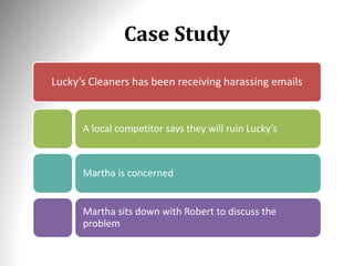 Case Study
Lucky’s Cleaners has been receiving harassing emails
A local competitor says they will ruin Lucky’s
Martha is concerned
Martha sits down with Robert to discuss the
problem
 