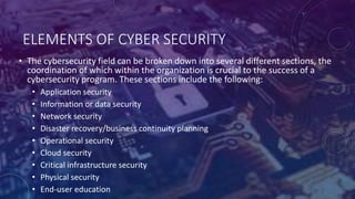 ELEMENTS OF CYBER SECURITY
• The cybersecurity field can be broken down into several different sections, the
coordination of which within the organization is crucial to the success of a
cybersecurity program. These sections include the following:
• Application security
• Information or data security
• Network security
• Disaster recovery/business continuity planning
• Operational security
• Cloud security
• Critical infrastructure security
• Physical security
• End-user education
 