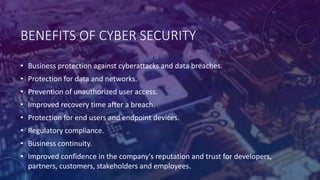 BENEFITS OF CYBER SECURITY
• Business protection against cyberattacks and data breaches.
• Protection for data and networks.
• Prevention of unauthorized user access.
• Improved recovery time after a breach.
• Protection for end users and endpoint devices.
• Regulatory compliance.
• Business continuity.
• Improved confidence in the company's reputation and trust for developers,
partners, customers, stakeholders and employees.
 