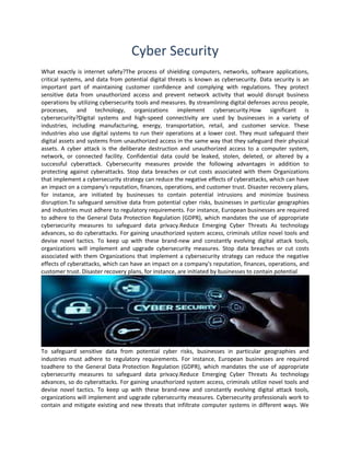 Cyber Security
What exactly is internet safety?The process of shielding computers, networks, software applications,
critical systems, and data from potential digital threats is known as cybersecurity. Data security is an
important part of maintaining customer confidence and complying with regulations. They protect
sensitive data from unauthorized access and prevent network activity that would disrupt business
operations by utilizing cybersecurity tools and measures. By streamlining digital defenses across people,
processes, and technology, organizations implement cybersecurity.How significant is
cybersecurity?Digital systems and high-speed connectivity are used by businesses in a variety of
industries, including manufacturing, energy, transportation, retail, and customer service. These
industries also use digital systems to run their operations at a lower cost. They must safeguard their
digital assets and systems from unauthorized access in the same way that they safeguard their physical
assets. A cyber attack is the deliberate destruction and unauthorized access to a computer system,
network, or connected facility. Confidential data could be leaked, stolen, deleted, or altered by a
successful cyberattack. Cybersecurity measures provide the following advantages in addition to
protecting against cyberattacks. Stop data breaches or cut costs associated with them Organizations
that implement a cybersecurity strategy can reduce the negative effects of cyberattacks, which can have
an impact on a company's reputation, finances, operations, and customer trust. Disaster recovery plans,
for instance, are initiated by businesses to contain potential intrusions and minimize business
disruption.To safeguard sensitive data from potential cyber risks, businesses in particular geographies
and industries must adhere to regulatory requirements. For instance, European businesses are required
to adhere to the General Data Protection Regulation (GDPR), which mandates the use of appropriate
cybersecurity measures to safeguard data privacy.Reduce Emerging Cyber Threats As technology
advances, so do cyberattacks. For gaining unauthorized system access, criminals utilize novel tools and
devise novel tactics. To keep up with these brand-new and constantly evolving digital attack tools,
organizations will implement and upgrade cybersecurity measures. Stop data breaches or cut costs
associated with them Organizations that implement a cybersecurity strategy can reduce the negative
effects of cyberattacks, which can have an impact on a company's reputation, finances, operations, and
customer trust. Disaster recovery plans, for instance, are initiated by businesses to contain potential
To safeguard sensitive data from potential cyber risks, businesses in particular geographies and
industries must adhere to regulatory requirements. For instance, European businesses are required
toadhere to the General Data Protection Regulation (GDPR), which mandates the use of appropriate
cybersecurity measures to safeguard data privacy.Reduce Emerging Cyber Threats As technology
advances, so do cyberattacks. For gaining unauthorized system access, criminals utilize novel tools and
devise novel tactics. To keep up with these brand-new and constantly evolving digital attack tools,
organizations will implement and upgrade cybersecurity measures. Cybersecurity professionals work to
contain and mitigate existing and new threats that infiltrate computer systems in different ways. We
 