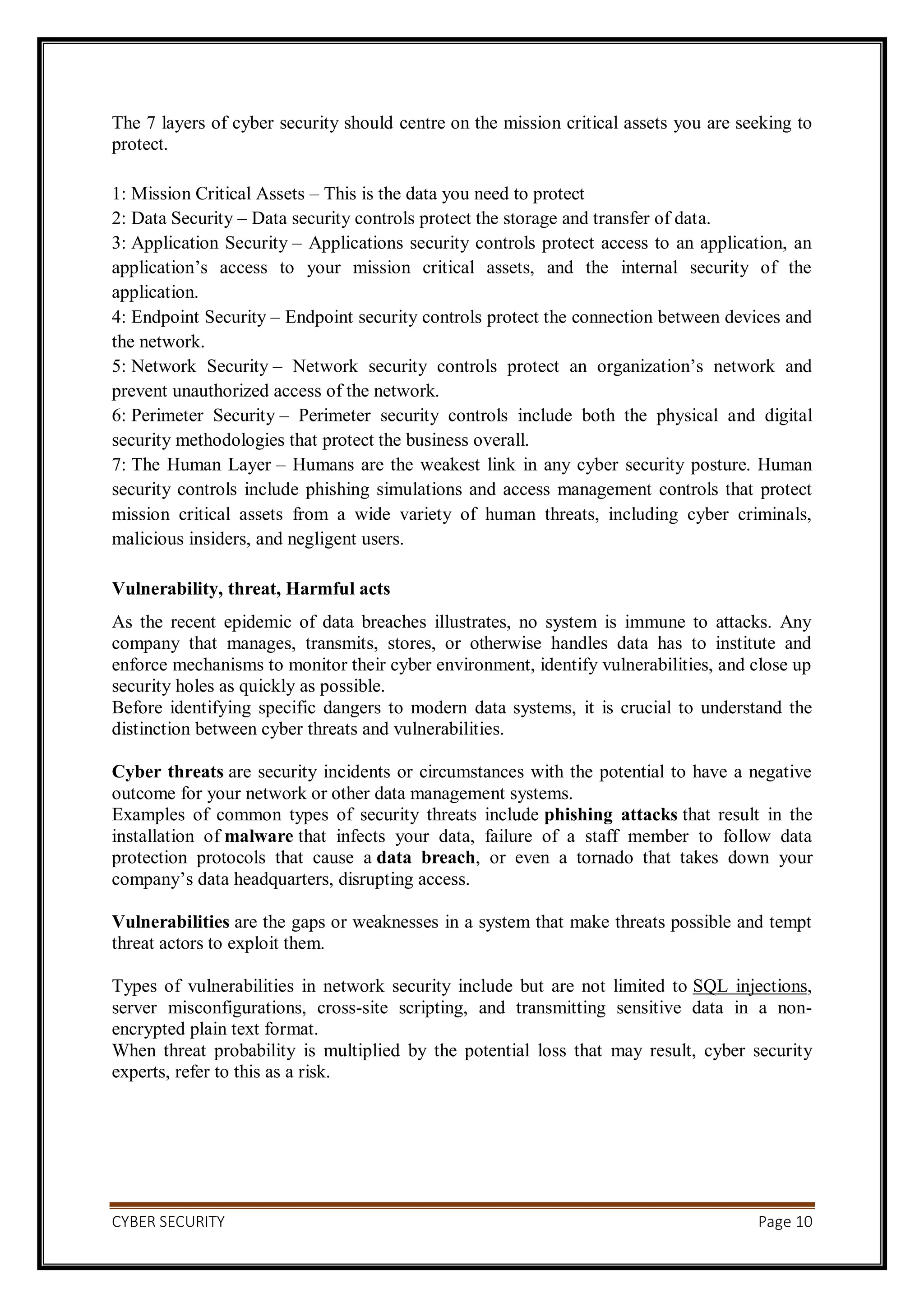 CYBER SECURITY Page 10
The 7 layers of cyber security should centre on the mission critical assets you are seeking to
protect.
1: Mission Critical Assets – This is the data you need to protect
2: Data Security – Data security controls protect the storage and transfer of data.
3: Application Security – Applications security controls protect access to an application, an
application’s access to your mission critical assets, and the internal security of the
application.
4: Endpoint Security – Endpoint security controls protect the connection between devices and
the network.
5: Network Security – Network security controls protect an organization’s network and
prevent unauthorized access of the network.
6: Perimeter Security – Perimeter security controls include both the physical and digital
security methodologies that protect the business overall.
7: The Human Layer – Humans are the weakest link in any cyber security posture. Human
security controls include phishing simulations and access management controls that protect
mission critical assets from a wide variety of human threats, including cyber criminals,
malicious insiders, and negligent users.
Vulnerability, threat, Harmful acts
As the recent epidemic of data breaches illustrates, no system is immune to attacks. Any
company that manages, transmits, stores, or otherwise handles data has to institute and
enforce mechanisms to monitor their cyber environment, identify vulnerabilities, and close up
security holes as quickly as possible.
Before identifying specific dangers to modern data systems, it is crucial to understand the
distinction between cyber threats and vulnerabilities.
Cyber threats are security incidents or circumstances with the potential to have a negative
outcome for your network or other data management systems.
Examples of common types of security threats include phishing attacks that result in the
installation of malware that infects your data, failure of a staff member to follow data
protection protocols that cause a data breach, or even a tornado that takes down your
company’s data headquarters, disrupting access.
Vulnerabilities are the gaps or weaknesses in a system that make threats possible and tempt
threat actors to exploit them.
Types of vulnerabilities in network security include but are not limited to SQL injections,
server misconfigurations, cross-site scripting, and transmitting sensitive data in a non-
encrypted plain text format.
When threat probability is multiplied by the potential loss that may result, cyber security
experts, refer to this as a risk.
 